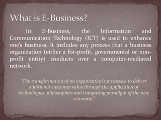 In     E-Business,     the     Information    and
Communication Technology (ICT) is used to enhance
one’s business. It includes any process that a business
organization (either a for-profit, governmental or non-
profit entity) conducts over a computer-mediated
network.

    “The transformation of an organization’s processes to deliver
        additional customer value through the application of
   technologies, philosophies and computing paradigm of the new
                             economy.”
 