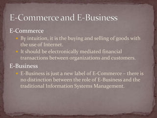 E-Commerce
   By intuition, it is the buying and selling of goods with
    the use of Internet.
   It should be electronically mediated financial
    transactions between organizations and customers.
E-Business
   E-Business is just a new label of E-Commerce – there is
    no distinction between the role of E-Business and the
    traditional Information Systems Management.
 