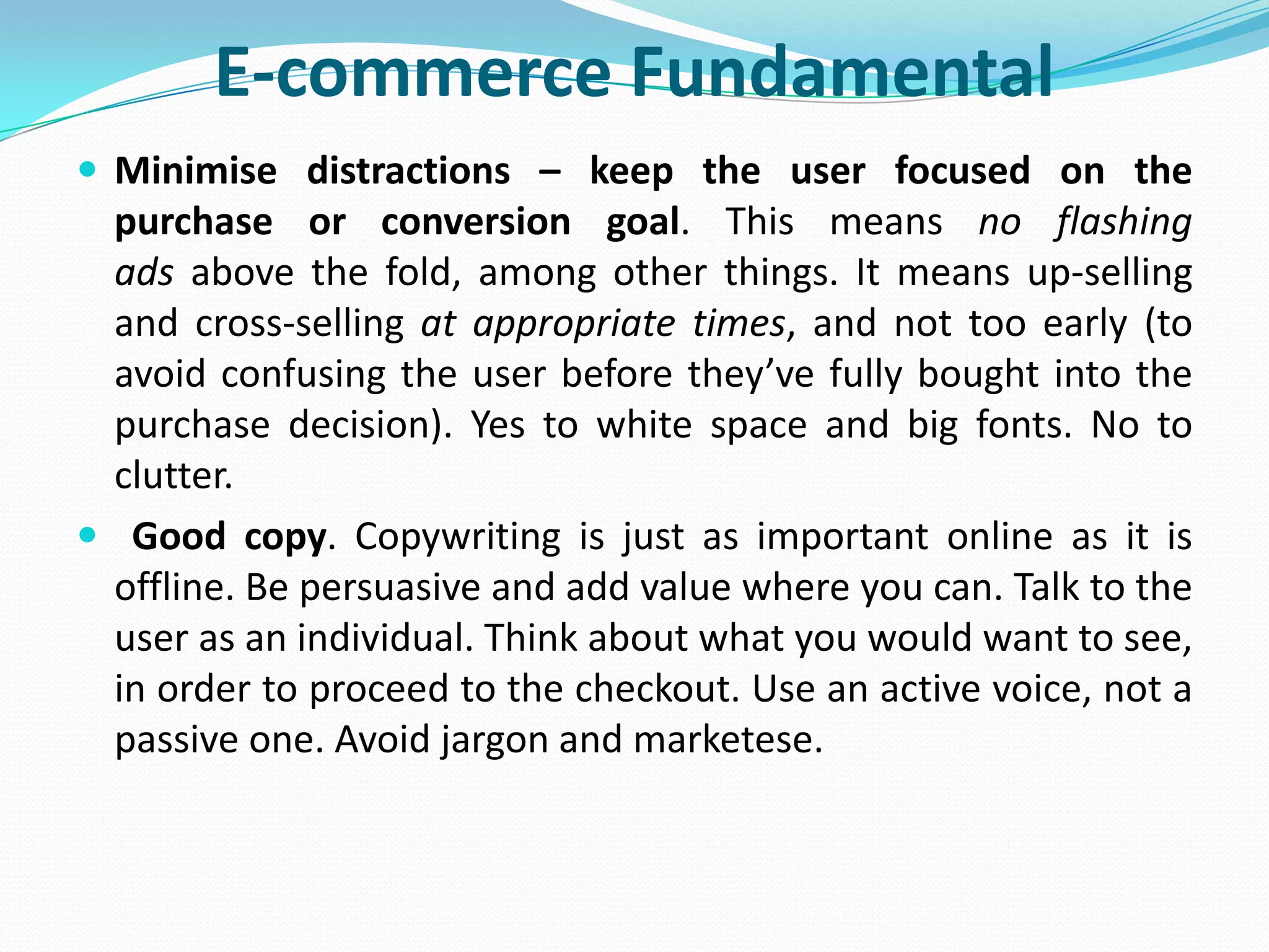 E-commerce Fundamental
 Minimise distractions – keep the user focused on the
 purchase or conversion goal. This means no flashing
 ads above the fold, among other things. It means up-selling
 and cross-selling at appropriate times, and not too early (to
 avoid confusing the user before they’ve fully bought into the
 purchase decision). Yes to white space and big fonts. No to
 clutter.
 Good copy. Copywriting is just as important online as it is
 offline. Be persuasive and add value where you can. Talk to the
 user as an individual. Think about what you would want to see,
 in order to proceed to the checkout. Use an active voice, not a
 passive one. Avoid jargon and marketese.
 