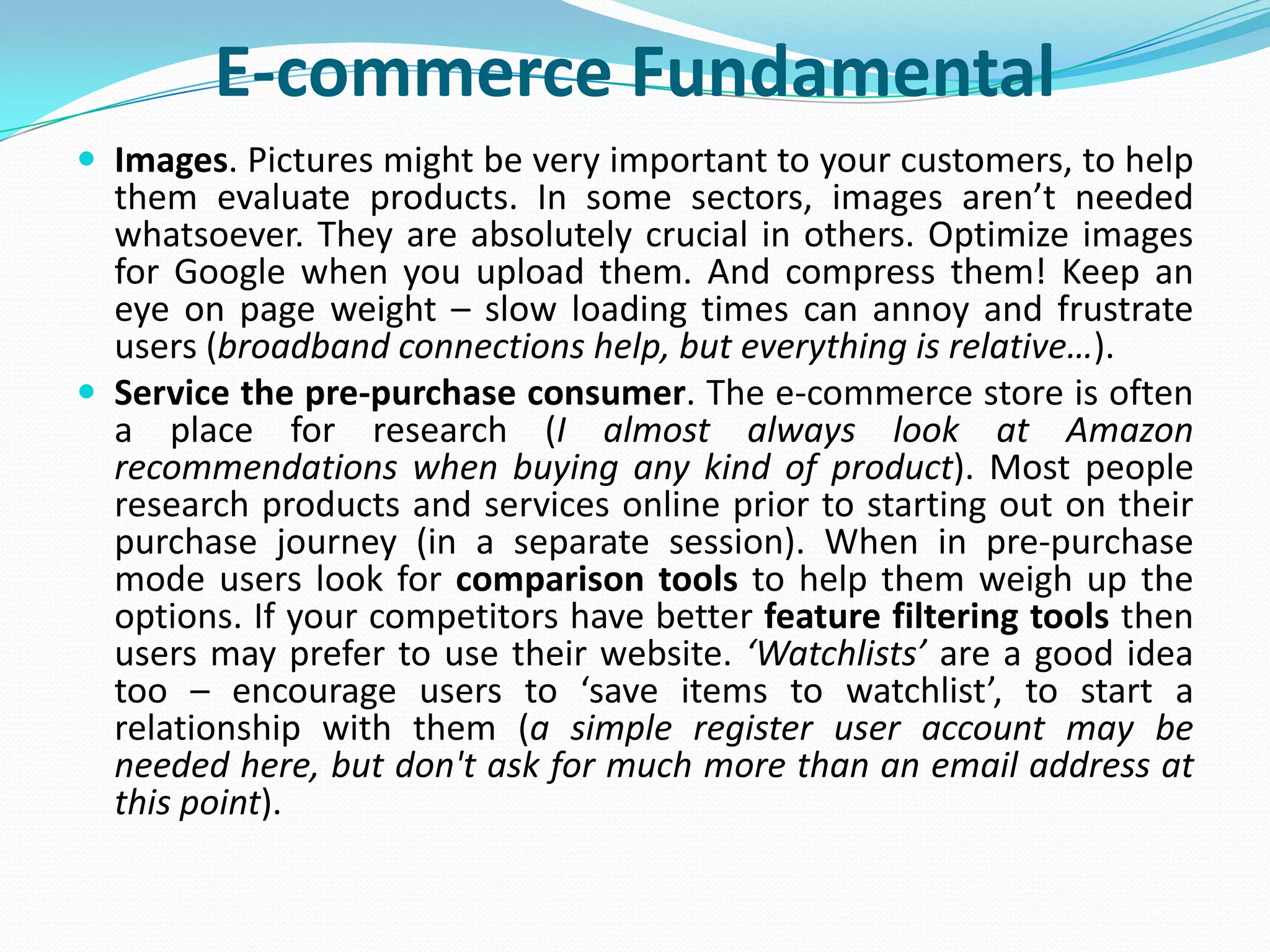 E-commerce Fundamental
 Images. Pictures might be very important to your customers, to help
  them evaluate products. In some sectors, images aren’t needed
  whatsoever. They are absolutely crucial in others. Optimize images
  for Google when you upload them. And compress them! Keep an
  eye on page weight – slow loading times can annoy and frustrate
  users (broadband connections help, but everything is relative…).
 Service the pre-purchase consumer. The e-commerce store is often
  a place for research (I almost always look at Amazon
  recommendations when buying any kind of product). Most people
  research products and services online prior to starting out on their
  purchase journey (in a separate session). When in pre-purchase
  mode users look for comparison tools to help them weigh up the
  options. If your competitors have better feature filtering tools then
  users may prefer to use their website. ‘Watchlists’ are a good idea
  too – encourage users to ‘save items to watchlist’, to start a
  relationship with them (a simple register user account may be
  needed here, but don't ask for much more than an email address at
  this point).
 