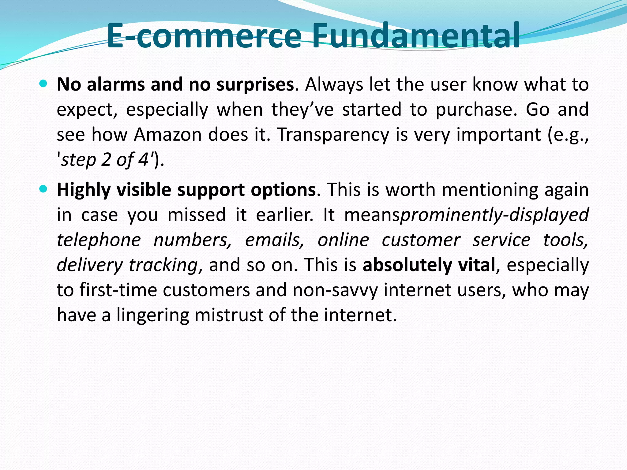E-commerce Fundamental
 No alarms and no surprises. Always let the user know what to
  expect, especially when they’ve started to purchase. Go and
  see how Amazon does it. Transparency is very important (e.g.,
  'step 2 of 4').
 Highly visible support options. This is worth mentioning again
  in case you missed it earlier. It meansprominently-displayed
  telephone numbers, emails, online customer service tools,
  delivery tracking, and so on. This is absolutely vital, especially
  to first-time customers and non-savvy internet users, who may
  have a lingering mistrust of the internet.
 