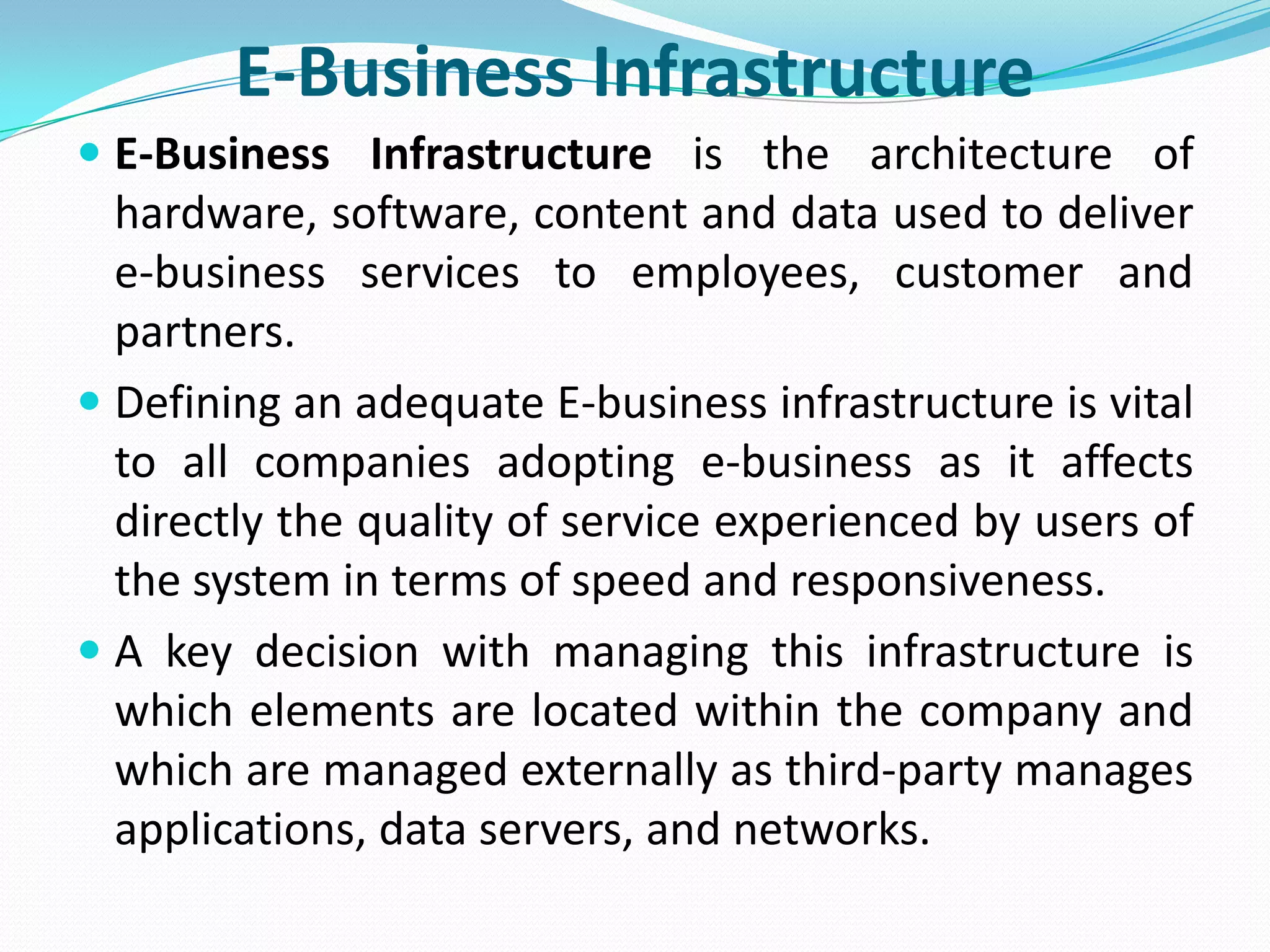 E-Business Infrastructure
 E-Business Infrastructure is the architecture of
  hardware, software, content and data used to deliver
  e-business services to employees, customer and
  partners.
 Defining an adequate E-business infrastructure is vital
  to all companies adopting e-business as it affects
  directly the quality of service experienced by users of
  the system in terms of speed and responsiveness.
 A key decision with managing this infrastructure is
  which elements are located within the company and
  which are managed externally as third-party manages
  applications, data servers, and networks.
 