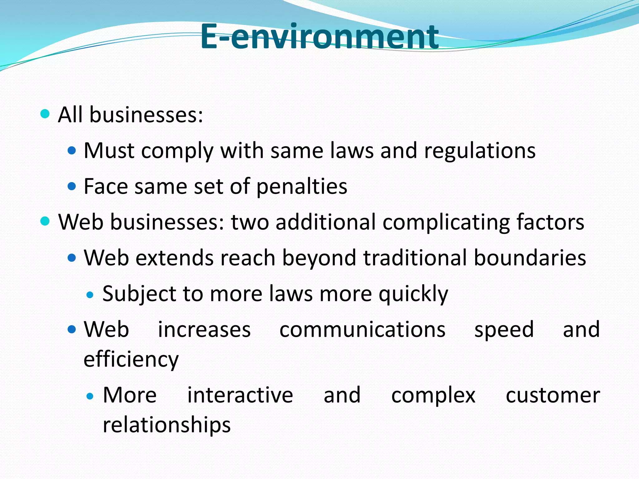 E-environment
 All businesses:
   Must comply with same laws and regulations
   Face same set of penalties
 Web businesses: two additional complicating factors
   Web extends reach beyond traditional boundaries
     Subject to more laws more quickly
   Web increases communications speed and
    efficiency
     More     interactive and complex customer
      relationships
 