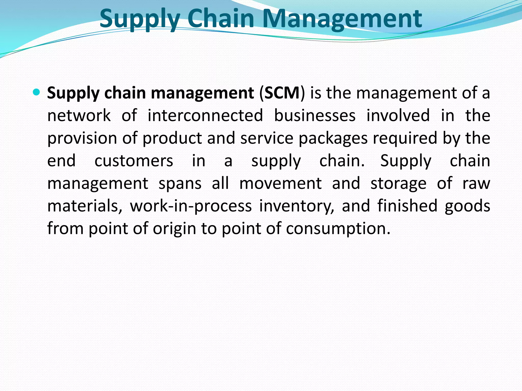 Supply Chain Management

 Supply chain management (SCM) is the management of a
 network of interconnected businesses involved in the
 provision of product and service packages required by the
 end customers in a supply chain. Supply chain
 management spans all movement and storage of raw
 materials, work-in-process inventory, and finished goods
 from point of origin to point of consumption.
 