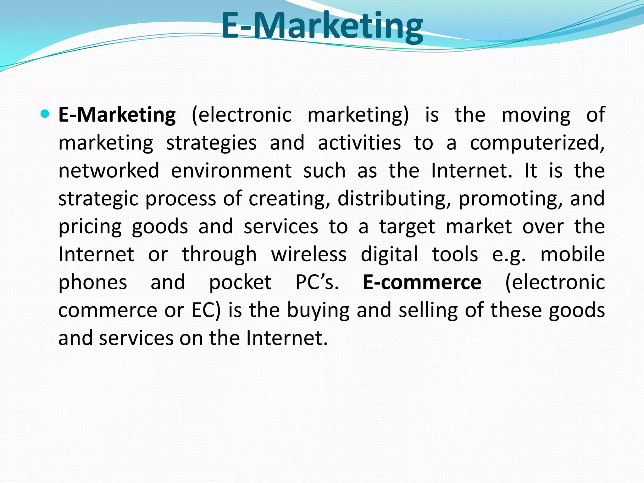 E-Marketing

 E-Marketing (electronic marketing) is the moving of
 marketing strategies and activities to a computerized,
 networked environment such as the Internet. It is the
 strategic process of creating, distributing, promoting, and
 pricing goods and services to a target market over the
 Internet or through wireless digital tools e.g. mobile
 phones and pocket PC’s. E-commerce (electronic
 commerce or EC) is the buying and selling of these goods
 and services on the Internet.
 