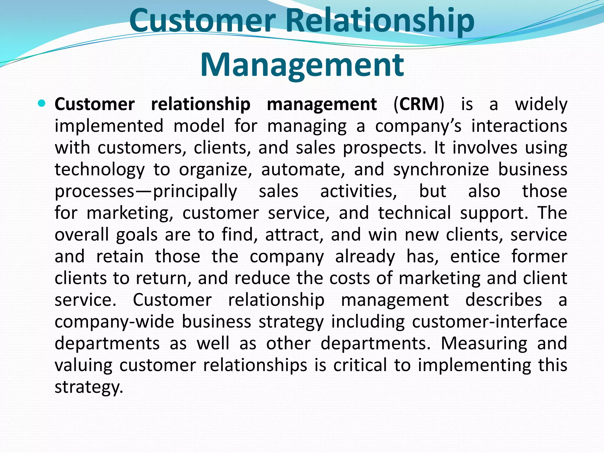 Customer Relationship
              Management
 Customer relationship management (CRM) is a widely
 implemented model for managing a company’s interactions
 with customers, clients, and sales prospects. It involves using
 technology to organize, automate, and synchronize business
 processes—principally sales activities, but also those
 for marketing, customer service, and technical support. The
 overall goals are to find, attract, and win new clients, service
 and retain those the company already has, entice former
 clients to return, and reduce the costs of marketing and client
 service. Customer relationship management describes a
 company-wide business strategy including customer-interface
 departments as well as other departments. Measuring and
 valuing customer relationships is critical to implementing this
 strategy.
 