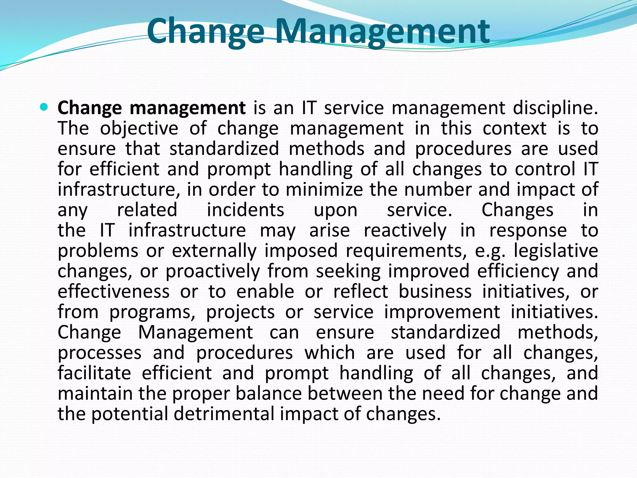 Change Management
 Change management is an IT service management discipline.
  The objective of change management in this context is to
  ensure that standardized methods and procedures are used
  for efficient and prompt handling of all changes to control IT
  infrastructure, in order to minimize the number and impact of
  any related incidents upon service. Changes in
  the IT infrastructure may arise reactively in response to
  problems or externally imposed requirements, e.g. legislative
  changes, or proactively from seeking improved efficiency and
  effectiveness or to enable or reflect business initiatives, or
  from programs, projects or service improvement initiatives.
  Change Management can ensure standardized methods,
  processes and procedures which are used for all changes,
  facilitate efficient and prompt handling of all changes, and
  maintain the proper balance between the need for change and
  the potential detrimental impact of changes.
 