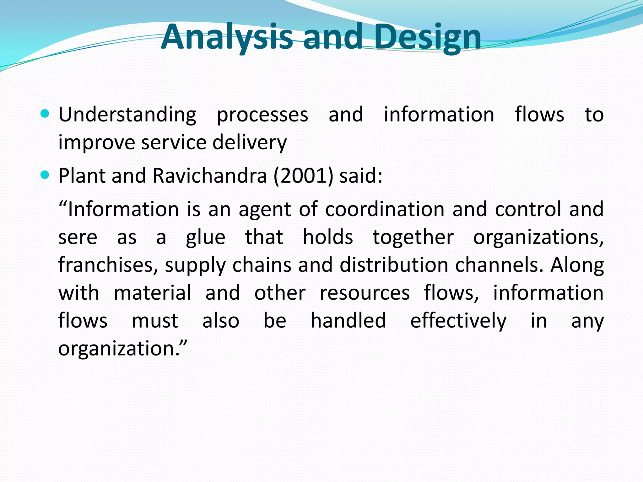 Analysis and Design
 Understanding processes and information flows to
  improve service delivery
 Plant and Ravichandra (2001) said:
  “Information is an agent of coordination and control and
  sere as a glue that holds together organizations,
  franchises, supply chains and distribution channels. Along
  with material and other resources flows, information
  flows must also be handled effectively in any
  organization.”
 