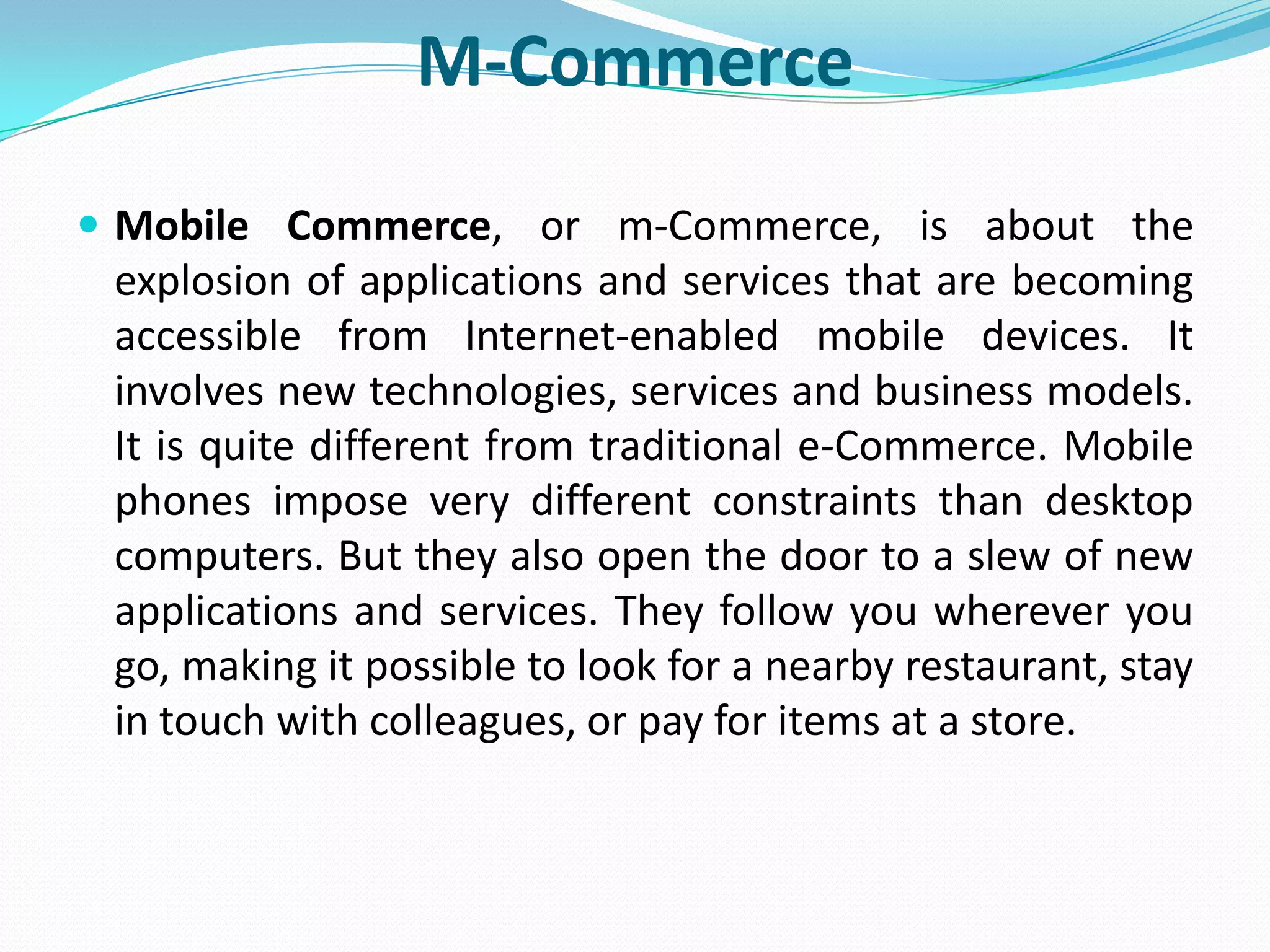 M-Commerce
 Mobile Commerce, or m-Commerce, is about the
 explosion of applications and services that are becoming
 accessible from Internet-enabled mobile devices. It
 involves new technologies, services and business models.
 It is quite different from traditional e-Commerce. Mobile
 phones impose very different constraints than desktop
 computers. But they also open the door to a slew of new
 applications and services. They follow you wherever you
 go, making it possible to look for a nearby restaurant, stay
 in touch with colleagues, or pay for items at a store.
 