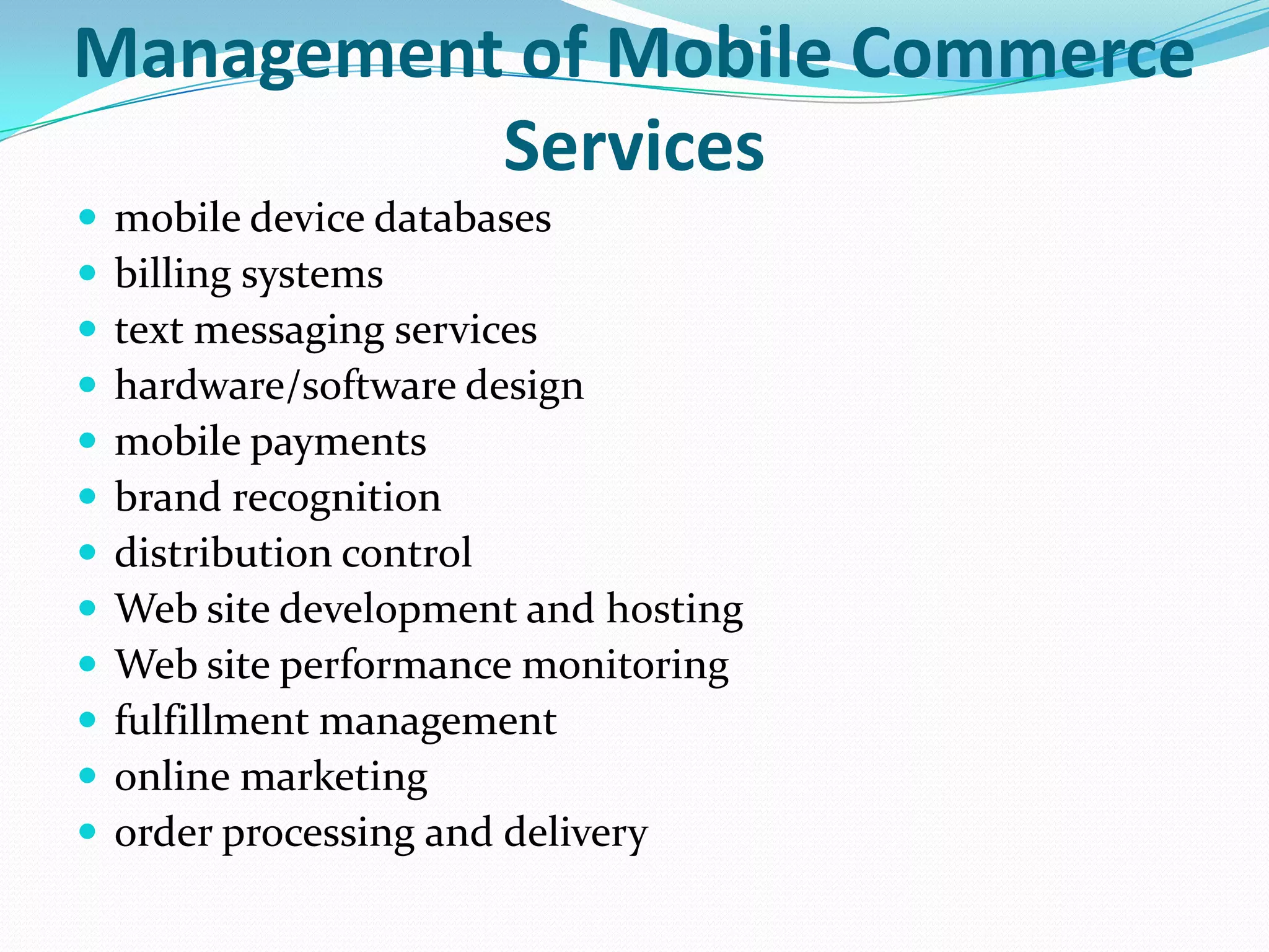 Management of Mobile Commerce
          Services
   mobile device databases
   billing systems
   text messaging services
   hardware/software design
   mobile payments
   brand recognition
   distribution control
   Web site development and hosting
   Web site performance monitoring
   fulfillment management
   online marketing
   order processing and delivery
 