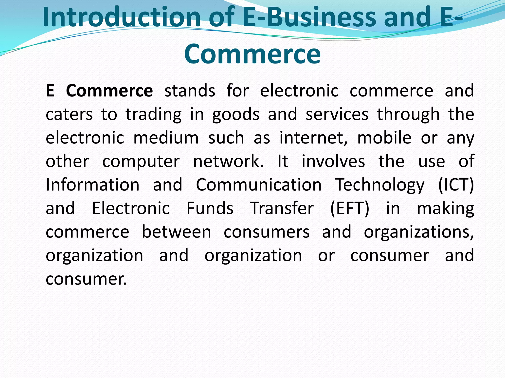 Introduction of E-Business and E-
           Commerce
E Commerce stands for electronic commerce and
caters to trading in goods and services through the
electronic medium such as internet, mobile or any
other computer network. It involves the use of
Information and Communication Technology (ICT)
and Electronic Funds Transfer (EFT) in making
commerce between consumers and organizations,
organization and organization or consumer and
consumer.
 