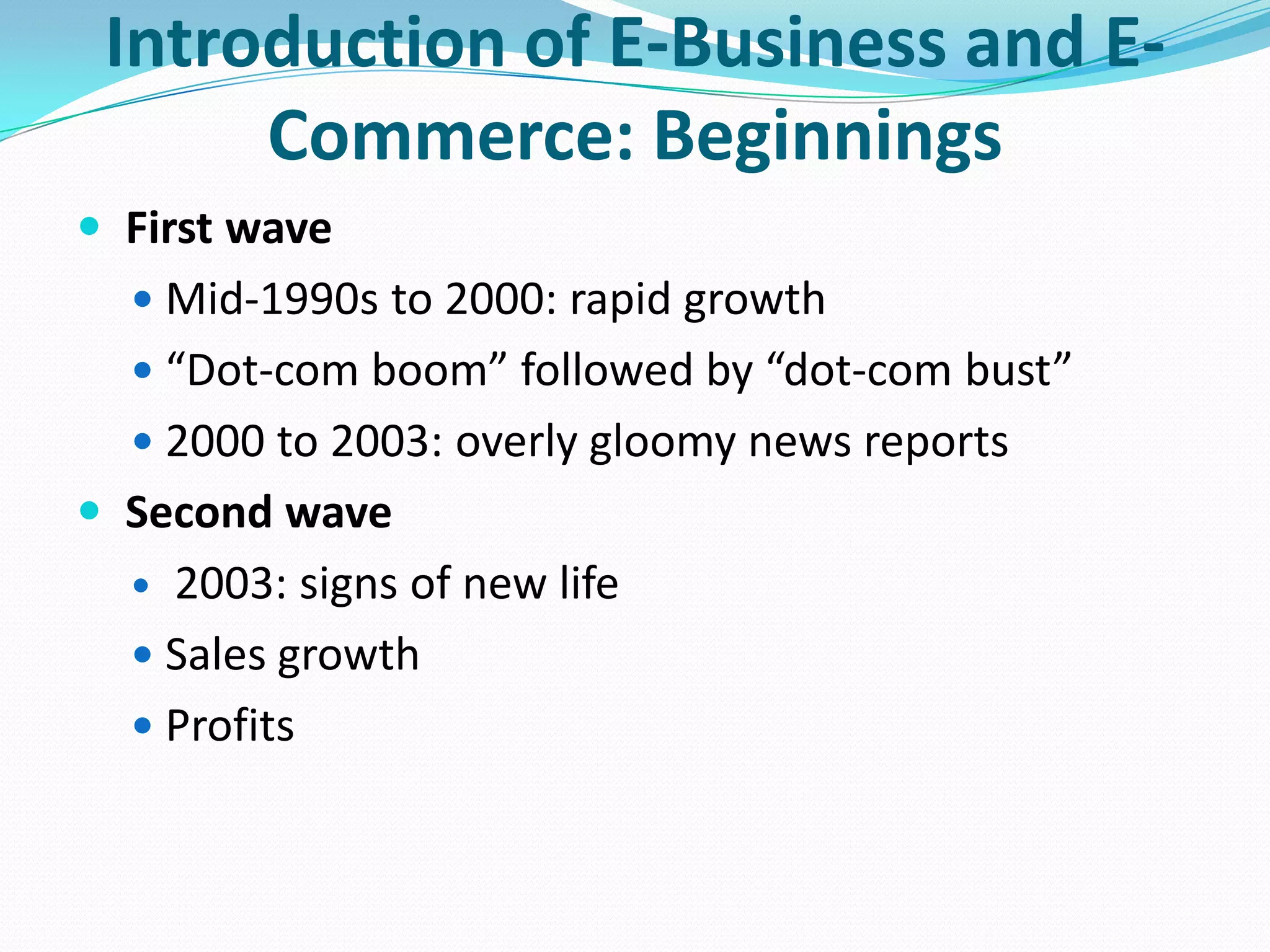 Introduction of E-Business and E-
      Commerce: Beginnings
 First wave
   Mid-1990s to 2000: rapid growth
   “Dot-com boom” followed by “dot-com bust”
   2000 to 2003: overly gloomy news reports
 Second wave
   2003: signs of new life
   Sales growth
   Profits
 