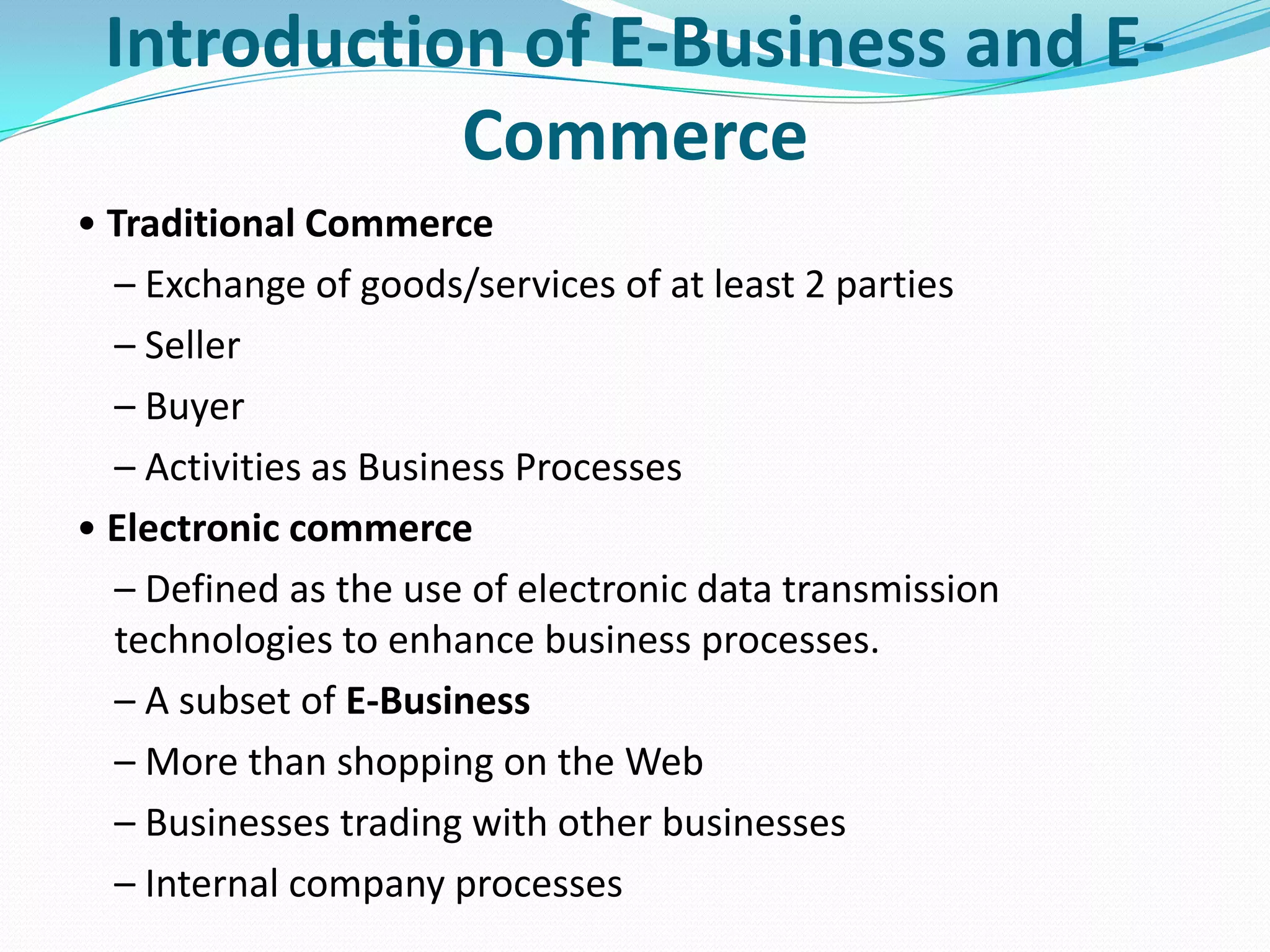 Introduction of E-Business and E-
            Commerce
• Traditional Commerce
  – Exchange of goods/services of at least 2 parties
  – Seller
  – Buyer
  – Activities as Business Processes
• Electronic commerce
  – Defined as the use of electronic data transmission
  technologies to enhance business processes.
  – A subset of E-Business
  – More than shopping on the Web
  – Businesses trading with other businesses
  – Internal company processes
 