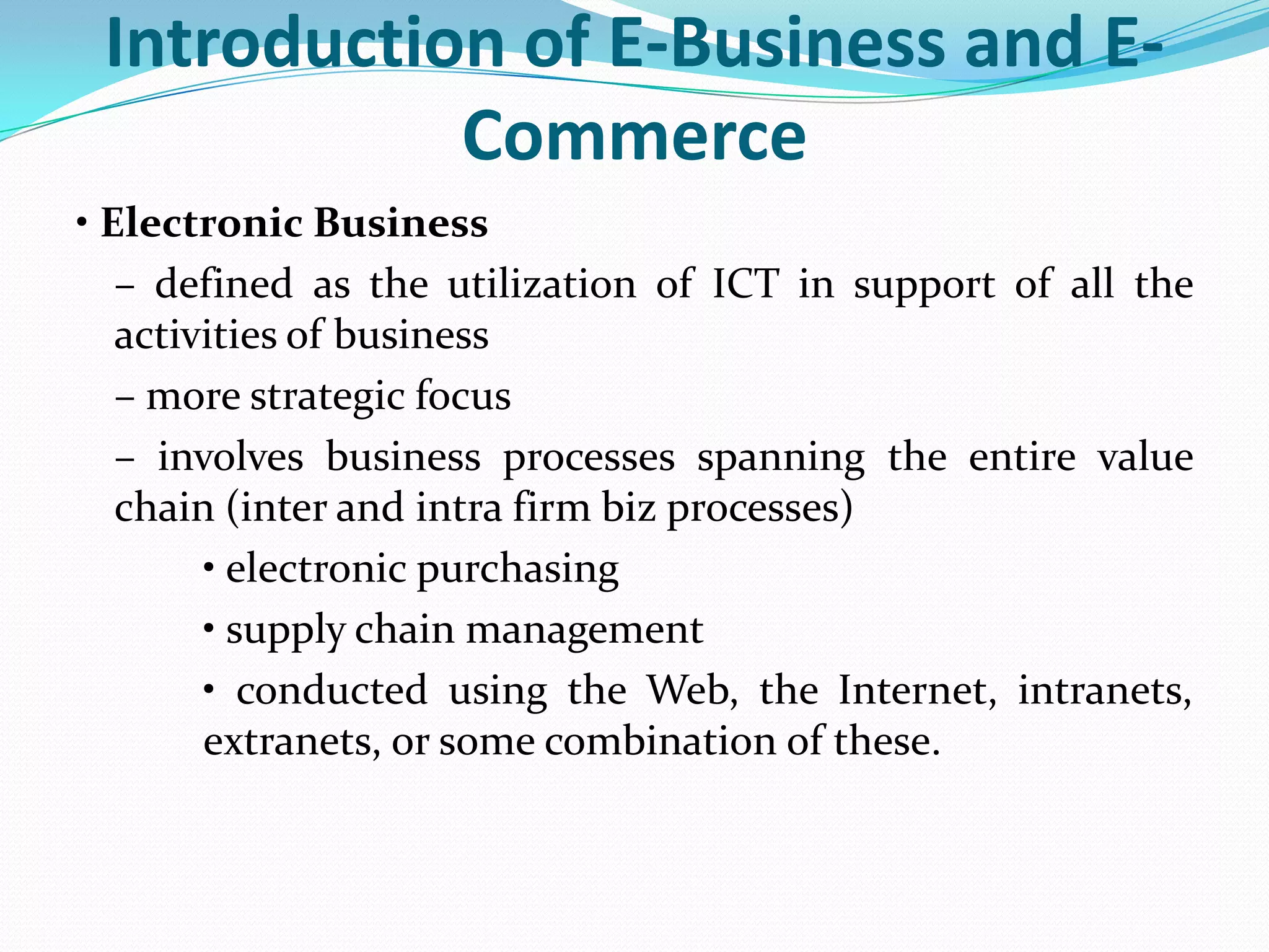 Introduction of E-Business and E-
            Commerce
• Electronic Business
   – defined as the utilization of ICT in support of all the
   activities of business
   – more strategic focus
   – involves business processes spanning the entire value
   chain (inter and intra firm biz processes)
        • electronic purchasing
        • supply chain management
        • conducted using the Web, the Internet, intranets,
        extranets, or some combination of these.
 
