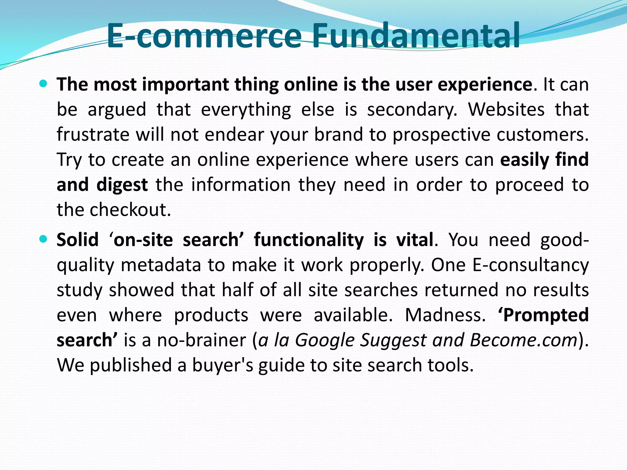 E-commerce Fundamental
 The most important thing online is the user experience. It can
  be argued that everything else is secondary. Websites that
  frustrate will not endear your brand to prospective customers.
  Try to create an online experience where users can easily find
  and digest the information they need in order to proceed to
  the checkout.
 Solid ‘on-site search’ functionality is vital. You need good-
  quality metadata to make it work properly. One E-consultancy
  study showed that half of all site searches returned no results
  even where products were available. Madness. ‘Prompted
  search’ is a no-brainer (a la Google Suggest and Become.com).
  We published a buyer's guide to site search tools.
 