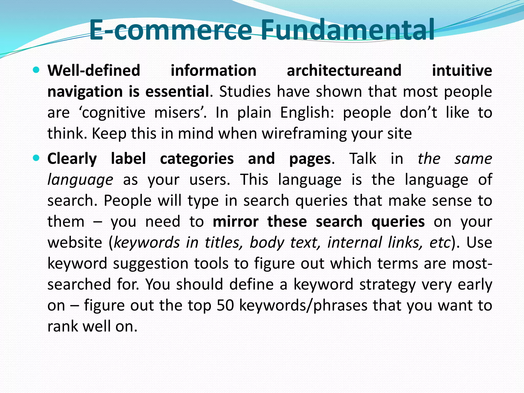 E-commerce Fundamental
 Well-defined       information    architectureand       intuitive
  navigation is essential. Studies have shown that most people
  are ‘cognitive misers’. In plain English: people don’t like to
  think. Keep this in mind when wireframing your site
 Clearly label categories and pages. Talk in the same
  language as your users. This language is the language of
  search. People will type in search queries that make sense to
  them – you need to mirror these search queries on your
  website (keywords in titles, body text, internal links, etc). Use
  keyword suggestion tools to figure out which terms are most-
  searched for. You should define a keyword strategy very early
  on – figure out the top 50 keywords/phrases that you want to
  rank well on.
 