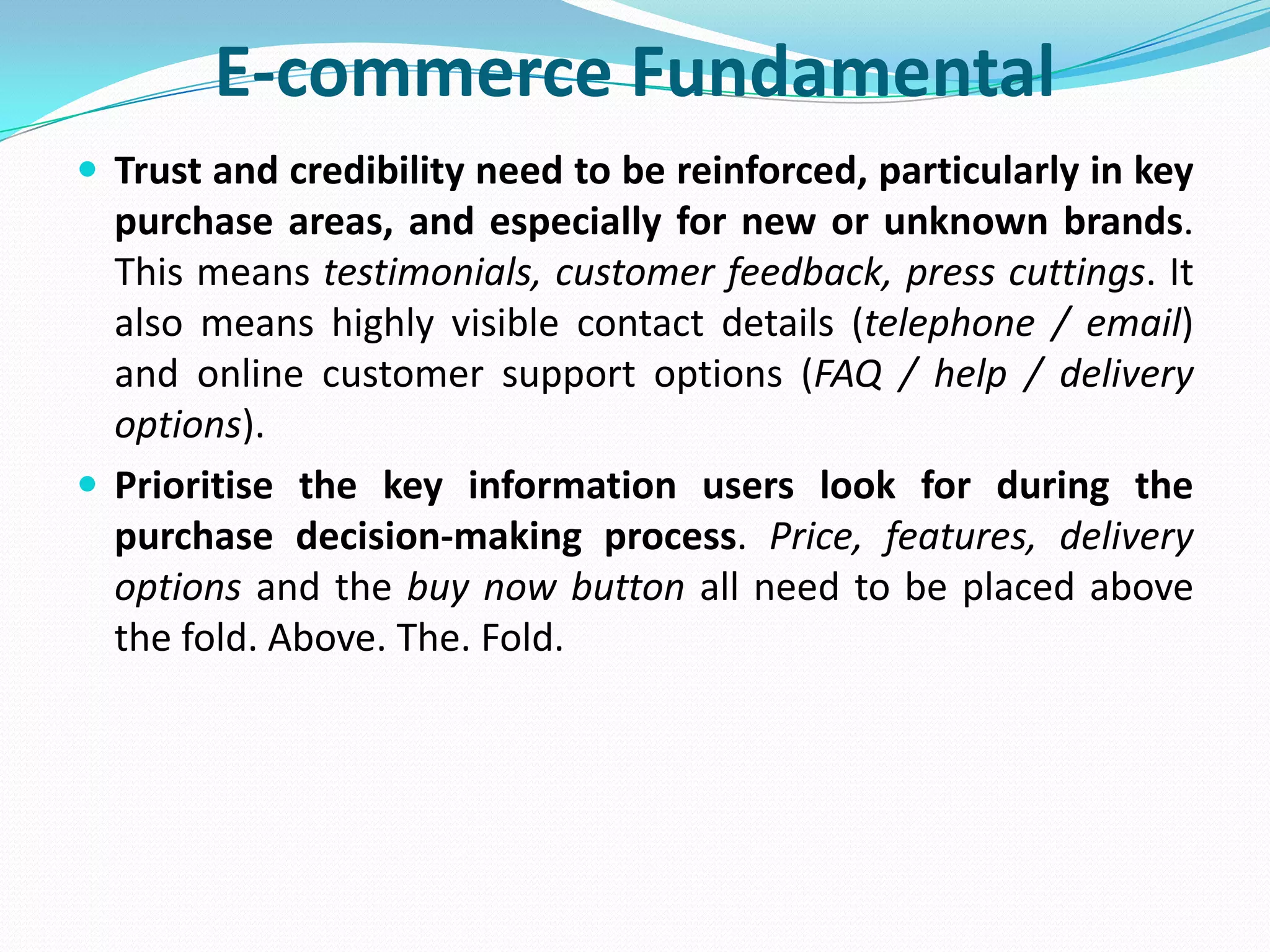 E-commerce Fundamental
 Trust and credibility need to be reinforced, particularly in key
  purchase areas, and especially for new or unknown brands.
  This means testimonials, customer feedback, press cuttings. It
  also means highly visible contact details (telephone / email)
  and online customer support options (FAQ / help / delivery
  options).
 Prioritise the key information users look for during the
  purchase decision-making process. Price, features, delivery
  options and the buy now button all need to be placed above
  the fold. Above. The. Fold.
 