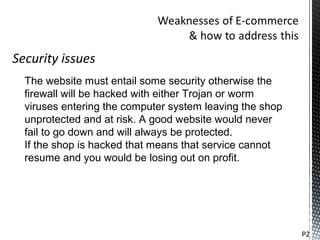 Security issues
  The website must entail some security otherwise the
  firewall will be hacked with either Trojan or worm
  viruses entering the computer system leaving the shop
  unprotected and at risk. A good website would never
  fail to go down and will always be protected.
  If the shop is hacked that means that service cannot
  resume and you would be losing out on profit.




                                                          P2
 