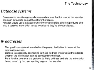 Database systems
 E-commerce websites generally have a database that the user of the website
 can scan through to see all the different products.
 Amazon would use a database where they would store different products and
 also a persons information to see what items they've already viewed.




IP addresses
   The ip address determines whether the protocol will allow to transmit the
   information across.
   protocol is essentially connecting to the ip address which would then decide
   whether the information can be accessed by the user.
   Ports is what connects the protocol to the ip address and lets the information
   be accessed by the user wanting to go on the website.

                                                                                    P1
 
