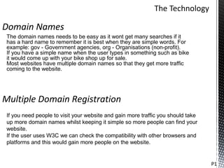 Domain Names
 The domain names needs to be easy as it wont get many searches if it
 has a hard name to remember it is best when they are simple words. For
 example: gov - Government agencies, org - Organisations (non-profit).
 If you have a simple name when the user types in something such as bike
 it would come up with your bike shop up for sale.
 Most websites have multiple domain names so that they get more traffic
 coming to the website.




Multiple Domain Registration
 If you need people to visit your website and gain more traffic you should take
 up more domain names whilst keeping it simple so more people can find your
 website.
 If the user uses W3C we can check the compatibility with other browsers and
 platforms and this would gain more people on the website.


                                                                                  P1
 
