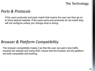 Ports & Protocols
   If the users protocols and ports match that means the user can then go on
   to there desired website. If the users ports and protocols do not match they
   will not configure unless you change what is wrong.




Browser & Platform Compatibility
 The browser compatibility makes it so that the user can gain more traffic
 towards the website and using W3C means that the browser and the platform
 are both compatible and working.




                                                                                  P1
 