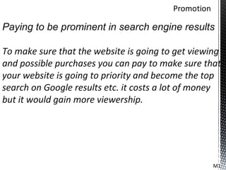 Paying to be prominent in search engine results

To make sure that the website is going to get viewing
and possible purchases you can pay to make sure that
your website is going to priority and become the top
search on Google results etc. it costs a lot of money
but it would gain more viewership.




                                                   M1
 