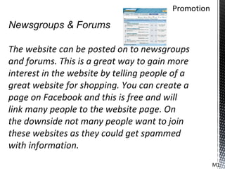 Newsgroups & Forums

The website can be posted on to newsgroups
and forums. This is a great way to gain more
interest in the website by telling people of a
great website for shopping. You can create a
page on Facebook and this is free and will
link many people to the website page. On
the downside not many people want to join
these websites as they could get spammed
with information.
                                                 M1
 