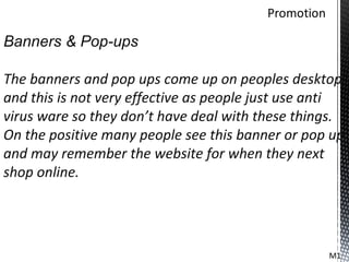 Banners & Pop-ups

The banners and pop ups come up on peoples desktop
and this is not very effective as people just use anti
virus ware so they don’t have deal with these things.
On the positive many people see this banner or pop up
and may remember the website for when they next
shop online.




                                                   M1
 