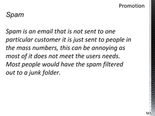 Spam

Spam is an email that is not sent to one
particular customer it is just sent to people in
the mass numbers, this can be annoying as
most of it does not meet the users needs.
Most people would have the spam filtered
out to a junk folder.




                                                   M1
 