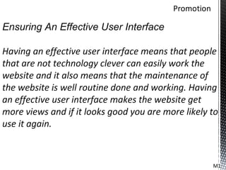 Ensuring An Effective User Interface

Having an effective user interface means that people
that are not technology clever can easily work the
website and it also means that the maintenance of
the website is well routine done and working. Having
an effective user interface makes the website get
more views and if it looks good you are more likely to
use it again.



                                                    M1
 