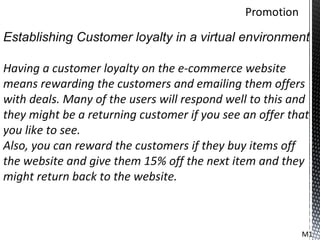 Establishing Customer loyalty in a virtual environment

Having a customer loyalty on the e-commerce website
means rewarding the customers and emailing them offers
with deals. Many of the users will respond well to this and
they might be a returning customer if you see an offer that
you like to see.
Also, you can reward the customers if they buy items off
the website and give them 15% off the next item and they
might return back to the website.



                                                         M1
 