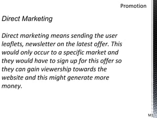 Direct Marketing

Direct marketing means sending the user
leaflets, newsletter on the latest offer. This
would only occur to a specific market and
they would have to sign up for this offer so
they can gain viewership towards the
website and this might generate more
money.



                                                 M1
 