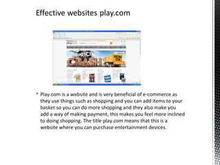  Play.com is a website and is very beneficial of e-commerce as
  they use things such as shopping and you can add items to your
  basket so you can do more shopping and they also make you
  add a way of making payment, this makes you feel more inclined
  to doing shopping. The title play.com means that this is a
  website where you can purchase entertainment devices.
 