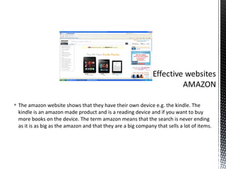  The amazon website shows that they have their own device e.g. the kindle. The
  kindle is an amazon made product and is a reading device and if you want to buy
  more books on the device. The term amazon means that the search is never ending
  as it is as big as the amazon and that they are a big company that sells a lot of items.
 