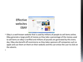  EBay is a well-known website that is used by millions of people to sell items online.
  EBay generate a large profit of money as they take a percentage of the money used
  to sell items on eBay is tariffed and millions of pounds are generated by this every
  day. EBay also benefit off ecommerce as they takes sponsors off companies such as
  apple and use them on them on their website and this can entice the user to click on
  the adverts.

 