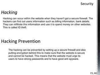 Hacking
Hacking can occur within the website when they haven't got a secure firewall. The
hackers can find out users information such as billing information, bank details.
They can infiltrate this information and use it to spend money on other websites.
This is called ID theft.




Hacking Prevention
    The hacking can be prevented by setting up a secure firewall and also
    putting encryption behind this to make sure that the website is secure
    and cannot be hacked. This means that the website must urge its
    users to have strong passwords and to have good anti spyware.




                                                                              P3, M2
 