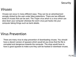Viruses
Viruses can occur in many different ways. They can be an advertisement
wrongly clicked by the user under false pretentions. There are two different
kinds of viruses that can be sent. The Trojan virus which is a virus which can
slow down your computer whereas the worm virus just hacks into your
computer taking things such as bank details.




Virus Prevention
 There are many virus to stop prevention of downloading viruses. You should
 have a decent version of spyware which would let you know that the file is
 corrupted and dangerous towards the computer. The shop would have to
 have a good spyware to make sure they cant be hacked or download viruses.



                                                                                 P3, M2
 