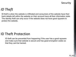 ID Theft
ID theft is when the website is infiltrated and consumers of the website have their
bank details left within the website on their account have all their information stole.
The identity theft can only occur if the website does not have good spyware to
protect the website.




ID Theft Protection
    ID theft can be prevented from happening if the user has a good spyware
    and make sure that website is secure and has good encryption codes so
    that they cant be hacked.




                                                                                     P3, M2
 
