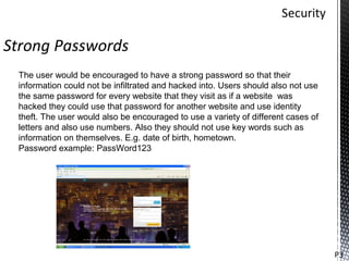 Strong Passwords
 The user would be encouraged to have a strong password so that their
 information could not be infiltrated and hacked into. Users should also not use
 the same password for every website that they visit as if a website was
 hacked they could use that password for another website and use identity
 theft. The user would also be encouraged to use a variety of different cases of
 letters and also use numbers. Also they should not use key words such as
 information on themselves. E.g. date of birth, hometown.
 Password example: PassWord123




                                                                                   P3
 