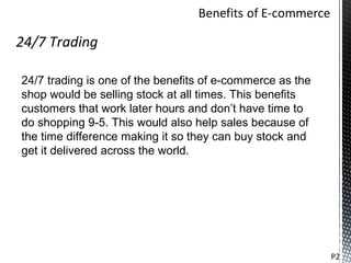 24/7 Trading

24/7 trading is one of the benefits of e-commerce as the
shop would be selling stock at all times. This benefits
customers that work later hours and don’t have time to
do shopping 9-5. This would also help sales because of
the time difference making it so they can buy stock and
get it delivered across the world.




                                                           P2
 