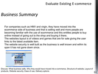 Business Summary

   For companies such as HMV and virgin, they have moved into the
   ecommerce side of business and that is selling well and more people are
   becoming familiar with the use of ecommerce and this entitles people to buy
   online instead of going out to the shop and buying it there.
   The websites layout is of videos and games that are for sale giving the user
   links to the latest available item.
   The website security is well built as the business is well known and within its
   span it has not gone down since.




Discuss: What business sells, Why they would have moved into e-commerce, Structure of website, Layout of
products, Website security, Ease of use, Delivery options
                                                                                                           D1
 