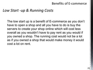 Low Start -up & Running Costs

  The low start up is a benefit of E-commerce as you don’t
  have to open a shop and all you have to do is buy the
  servers to create your shop online which will cost less
  overall as you wouldn’t have to pay rent as you would if
  you owned a shop. The running cost would not be a lot
  as if you owned a shop that would make money it would
  cost a lot on rent.




                                                             P2
 