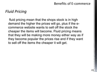 Fluid Pricing
  fluid pricing mean that the shops stock is in high
 demand the higher the prices will go, plus if the e-
 commerce website wants to sell off the stock the
 cheaper the items will become. Fluid pricing means
 that they will be making more money either way as if
 they become popular the prices rise and if they want
 to sell off the items the cheaper it will get.




                                                        P2
 