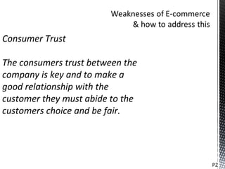 Consumer Trust

The consumers trust between the
company is key and to make a
good relationship with the
customer they must abide to the
customers choice and be fair.




                                  P2
 