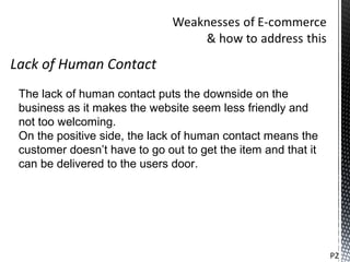 Lack of Human Contact
 The lack of human contact puts the downside on the
 business as it makes the website seem less friendly and
 not too welcoming.
 On the positive side, the lack of human contact means the
 customer doesn’t have to go out to get the item and that it
 can be delivered to the users door.




                                                               P2
 