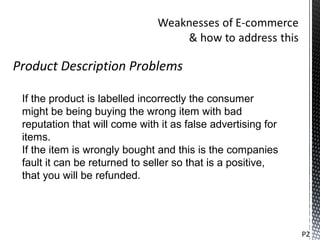 Product Description Problems

 If the product is labelled incorrectly the consumer
 might be being buying the wrong item with bad
 reputation that will come with it as false advertising for
 items.
 If the item is wrongly bought and this is the companies
 fault it can be returned to seller so that is a positive,
 that you will be refunded.




                                                              P2
 