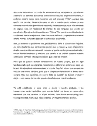 Ahora que sabemos un poco más del terreno en el que trabajaremos, procedemos
a sembrar las semillas. Buscamos un buen sitio web para alojar nuestra oferta, o
podemos crearlo desde cero, haciendo uso del lenguaje HTML 3. Aunque esta
opción nos permite, literalmente crear un sitio a nuestro gusto, existen ya una
variedad de sitios que permiten la creación y modificación (aunque más limitada)
de páginas web, sin necesidad del manejo de este lenguaje, que puede ser
complicado. Ejemplos de dichos sitios son Webs y Wix, que ofrecen sitios bastante
funcionales de manera gratuita, o con más características por pequeñas sumas de
dinero. Al final, es nuestra decisión el camino que elegiremos.

Bien, ya teniendo la plataforma lista, procedemos a darle el cuidado que requiere.
Así como la plantita que sembramos requiere que la rieguen y estén al pendiente
de ella, nuestro sitio web requerirá cuidados y que la mantengamos actualizada y
con un formato ordenado y atractivo, que permita a los clientes observar nuestro
catálogo de servicios y las oportunidades que estos les ofrecen.

Para que se puedan realizar transacciones en nuestra página, que es algo
fundamental en el e-commerce, necesitaremos obtener un sistema de pago vía
la web. Un ejemplo de este servicio es el popular Pay-Pal, mismo que nos permite
vincular una cuenta bancaria, para que el comprador deposite ahí el dinero de su
compra. Hay más opciones, de nuevo, todo es cuestión de buscar, evaluar y
elegir… esto es uno de los más grandes beneficios que nos ofrece la web.




Ya está establecido el canal entre el cliente y nuestro producto, y las
transacciones serán inevitables, pero también habrá que tomar en cuenta otros
elementos que nos permitan un mayor alcance, como lo son el marketing y una
buena publicidad, misma que nos acercará a un mayor número de clientes.




3
  HTML, siglas de HyperText Markup Language, hacen referencia al lenguaje de marcado predominante para
la construcción de páginas web. Por medio de comandos de texto, se ordena y traduce la información con la
cual el sitio web tomará forma.
 