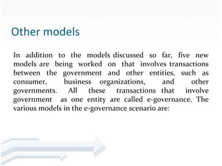 Other models
In addition to the models discussed so far, five new
models are being worked on that involves transactions
between the government and other entities, such as
consumer,      business organizations,       and other
governments. All these transactions that involve
government as one entity are called e-governance. The
various models in the e-governance scenario are:
 