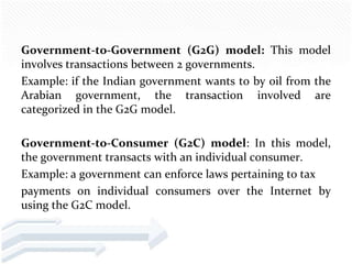 Government-to-Government (G2G) model: This model
involves transactions between 2 governments.
Example: if the Indian government wants to by oil from the
Arabian government, the transaction involved are
categorized in the G2G model.

Government-to-Consumer (G2C) model: In this model,
the government transacts with an individual consumer.
Example: a government can enforce laws pertaining to tax
payments on individual consumers over the Internet by
using the G2C model.
 