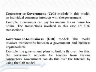 Consumer-to-Government (C2G) model: In this model,
an individual consumer interacts with the government.
Example: a consumer can pay his income tax or house tax
online. The transactions involved in this case are C2G
transactions.

Government-to-Business (G2B) model: This model
involves transactions between a government and business
organizations.
Example: the government plans to build a fly over. For this,
the government requests for tenders from various
contractors. Government can do this over the Internet by
using the G2B model.
 